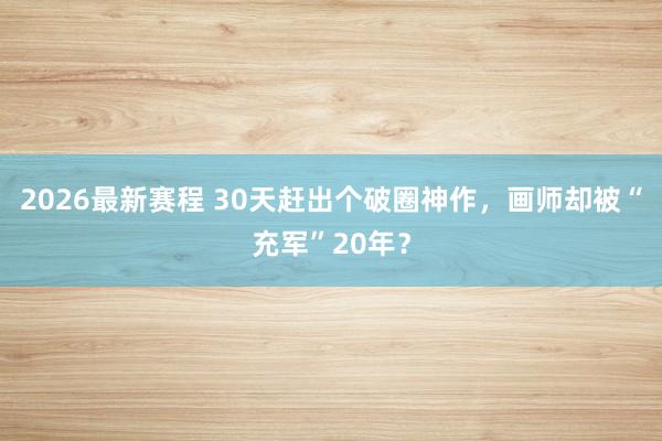 2026最新赛程 30天赶出个破圈神作，画师却被“充军”20年？