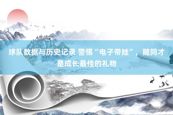 球队数据与历史记录 警惕“电子带娃”，随同才是成长最佳的礼物