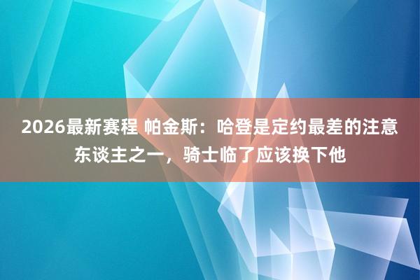 2026最新赛程 帕金斯：哈登是定约最差的注意东谈主之一，骑士临了应该换下他