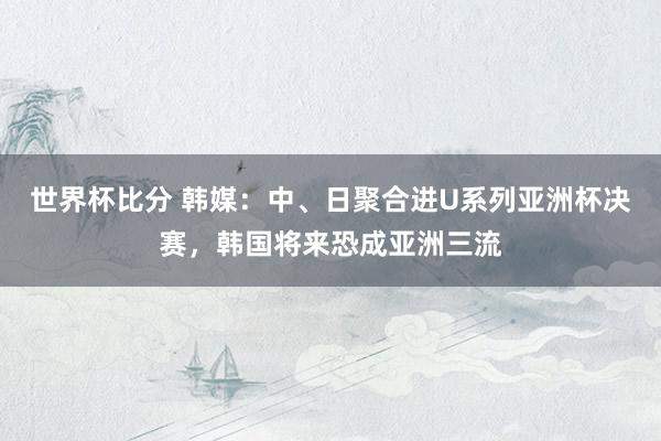 世界杯比分 韩媒:中、日聚合进U系列亚洲杯决赛,韩国将来恐成亚洲三流