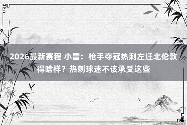 2026最新赛程 小雷：枪手夺冠热刺左迁北伦敦得啥样？热刺球迷不该承受这些