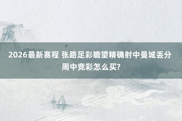 2026最新赛程 张路足彩瞻望精确射中曼城丢分 周中竞彩怎么买?