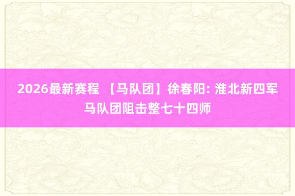 2026最新赛程 【马队团】徐春阳: 淮北新四军马队团阻击整七十四师