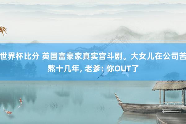 世界杯比分 英国富豪家真实宫斗剧。大女儿在公司苦熬十几年， 老爹: 你OUT了