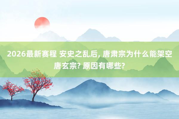 2026最新赛程 安史之乱后， 唐肃宗为什么能架空唐玄宗? 原因有哪些?
