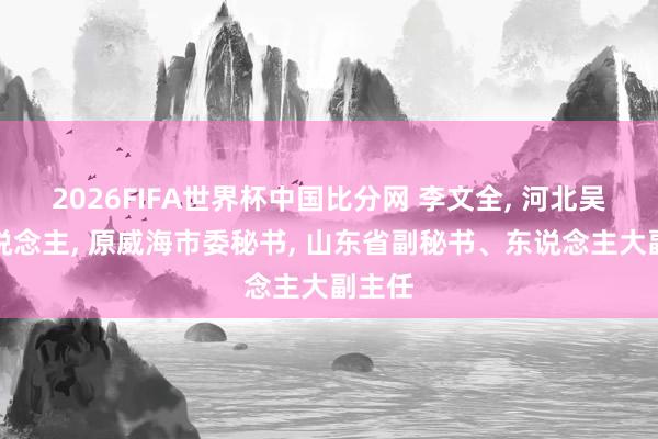 2026FIFA世界杯中国比分网 李文全， 河北吴桥东说念主， 原威海市委秘书， 山东省副秘书、东说念主大副主任