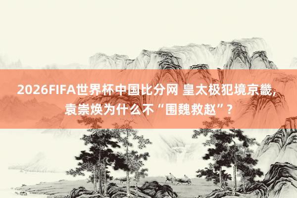 2026FIFA世界杯中国比分网 皇太极犯境京畿， 袁崇焕为什么不“围魏救赵”?