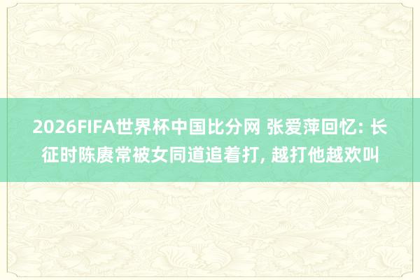 2026FIFA世界杯中国比分网 张爱萍回忆: 长征时陈赓常被女同道追着打， 越打他越欢叫