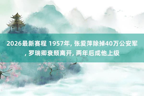 2026最新赛程 1957年， 张爱萍除掉40万公安军， 罗瑞卿衰颓离开， 两年后成他上级