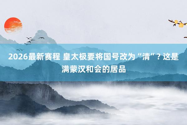2026最新赛程 皇太极要将国号改为“清”? 这是满蒙汉和会的居品