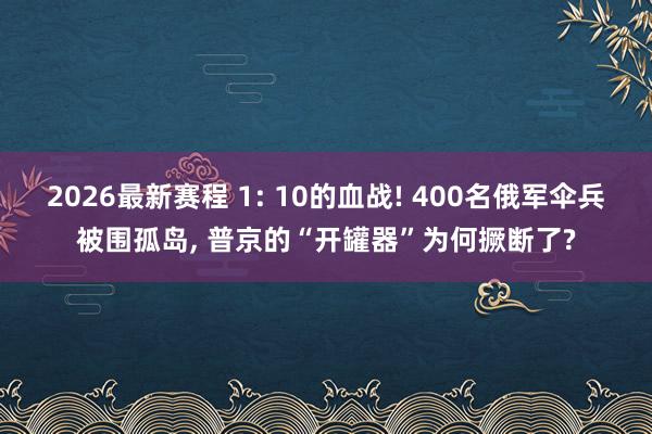 2026最新赛程 1: 10的血战! 400名俄军伞兵被围孤岛， 普京的“开罐器”为何撅断了?