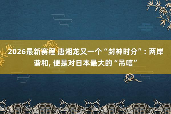 2026最新赛程 唐湘龙又一个“封神时分”: 两岸谐和, 便是对日本最大的“吊唁”
