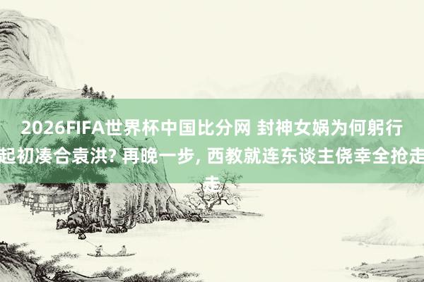 2026FIFA世界杯中国比分网 封神女娲为何躬行起初凑合袁洪? 再晚一步, 西教就连东谈主侥幸全抢走