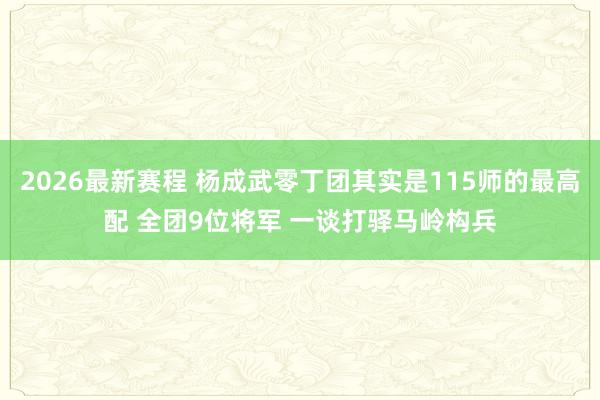 2026最新赛程 杨成武零丁团其实是115师的最高配 全团9位将军 一谈打驿马岭构兵