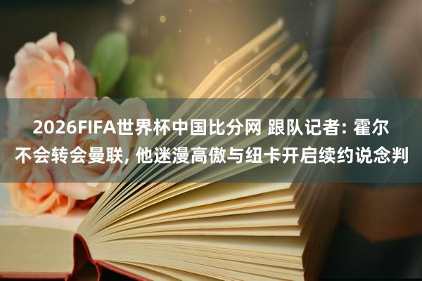 2026FIFA世界杯中国比分网 跟队记者: 霍尔不会转会曼联， 他迷漫高傲与纽卡开启续约说念判