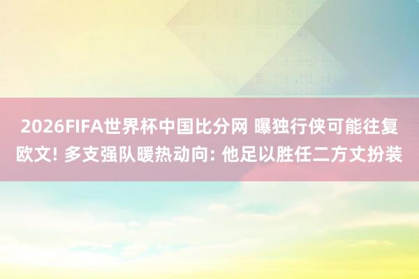 2026FIFA世界杯中国比分网 曝独行侠可能往复欧文! 多支强队暖热动向: 他足以胜任二方丈扮装