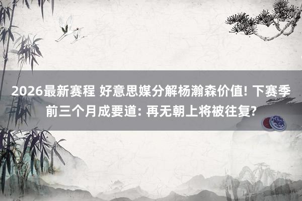 2026最新赛程 好意思媒分解杨瀚森价值! 下赛季前三个月成要道: 再无朝上将被往复?