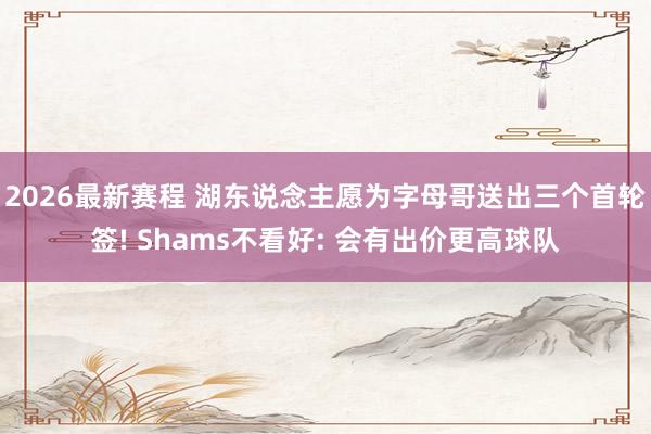 2026最新赛程 湖东说念主愿为字母哥送出三个首轮签! Shams不看好: 会有出价更高球队