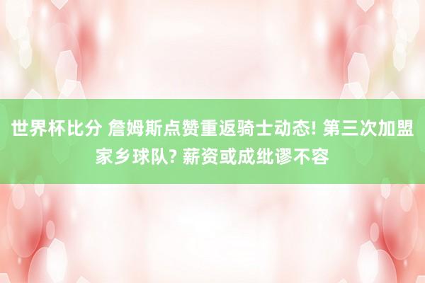 世界杯比分 詹姆斯点赞重返骑士动态! 第三次加盟家乡球队? 薪资或成纰谬不容