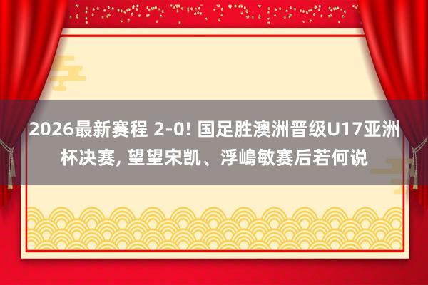 2026最新赛程 2-0! 国足胜澳洲晋级U17亚洲杯决赛， 望望宋凯、浮嶋敏赛后若何说