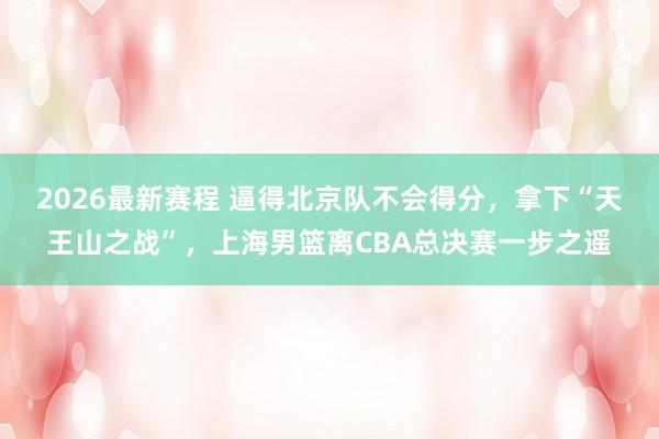 2026最新赛程 逼得北京队不会得分，拿下“天王山之战”，上海男篮离CBA总决赛一步之遥