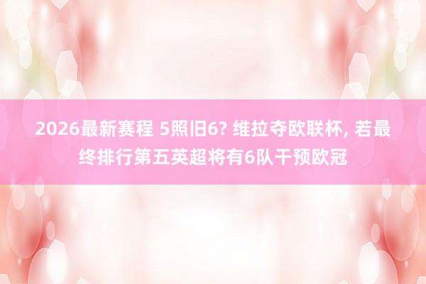 2026最新赛程 5照旧6? 维拉夺欧联杯， 若最终排行第五英超将有6队干预欧冠