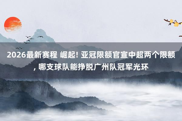 2026最新赛程 崛起! 亚冠限额官宣中超两个限额， 哪支球队能挣脱广州队冠军光环