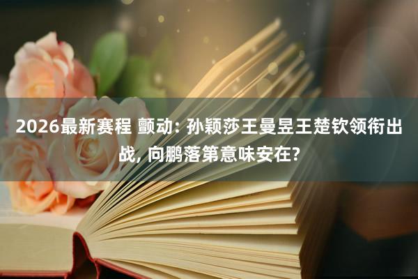 2026最新赛程 颤动: 孙颖莎王曼昱王楚钦领衔出战， 向鹏落第意味安在?