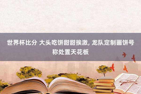 世界杯比分 大头吃饼甜甜挨激, 龙队定制画饼号称处置天花板