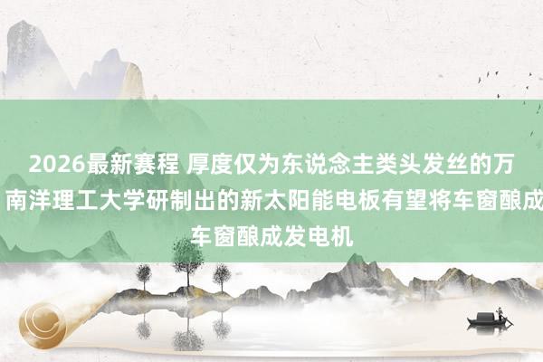 2026最新赛程 厚度仅为东说念主类头发丝的万分之一 南洋理工大学研制出的新太阳能电板有望将车窗酿成发电机