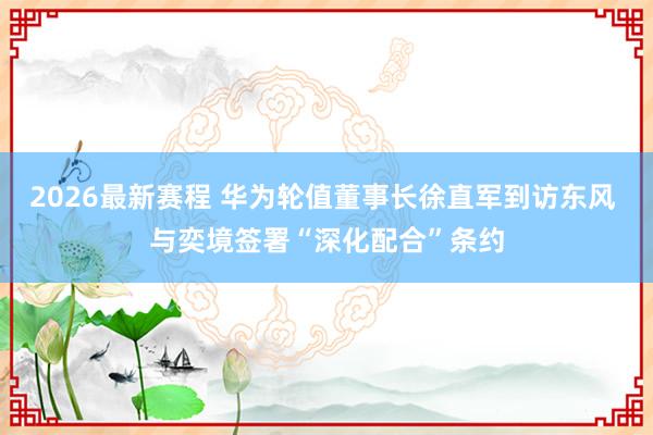 2026最新赛程 华为轮值董事长徐直军到访东风 与奕境签署“深化配合”条约