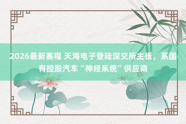 2026最新赛程 天海电子登陆深交所主板,系国有控股汽车“神经系统”供应商
