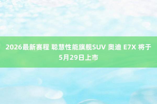 2026最新赛程 聪慧性能旗舰SUV 奥迪 E7X 将于5月29日上市