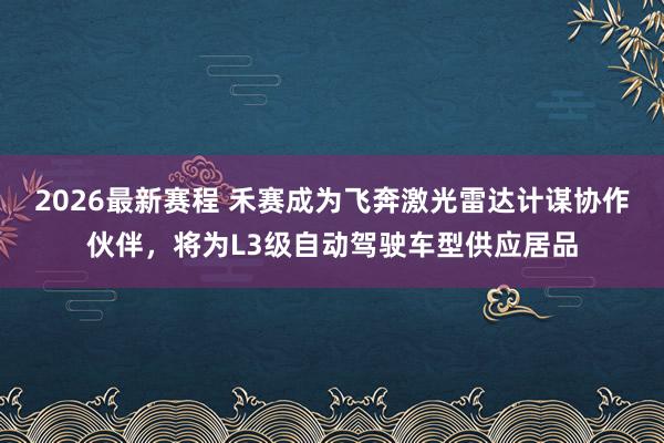 2026最新赛程 禾赛成为飞奔激光雷达计谋协作伙伴，将为L3级自动驾驶车型供应居品