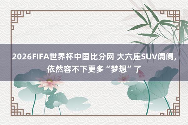 2026FIFA世界杯中国比分网 大六座SUV阛阓，依然容不下更多“梦想”了