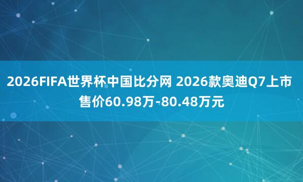 2026FIFA世界杯中国比分网 2026款奥迪Q7上市 售价60.98万-80.48万元