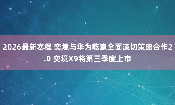 2026最新赛程 奕境与华为乾崑全面深切策略合作2.0 奕境X9将第三季度上市