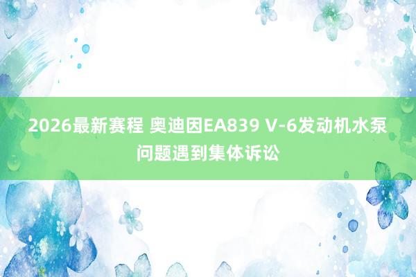 2026最新赛程 奥迪因EA839 V-6发动机水泵问题遇到集体诉讼