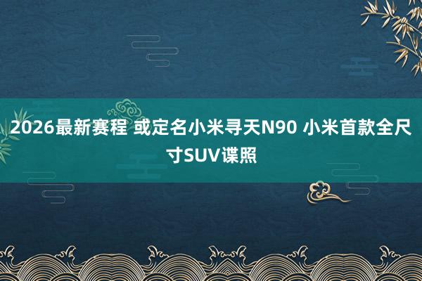 2026最新赛程 或定名小米寻天N90 小米首款全尺寸SUV谍照
