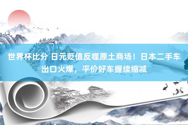 世界杯比分 日元贬值反噬原土商场！日本二手车出口火爆，平价好车握续缩减