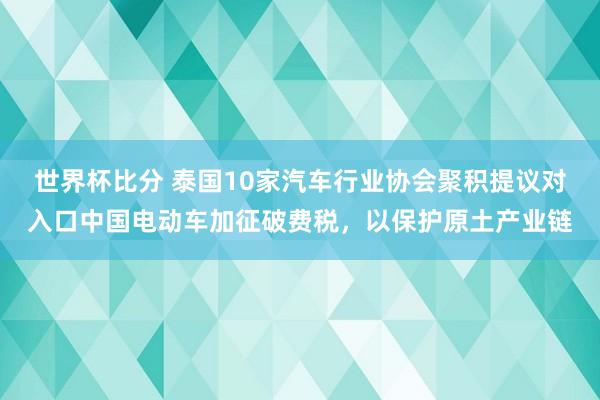 世界杯比分 泰国10家汽车行业协会聚积提议对入口中国电动车加征破费税，以保护原土产业链