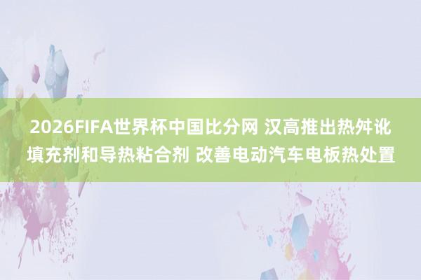 2026FIFA世界杯中国比分网 汉高推出热舛讹填充剂和导热粘合剂 改善电动汽车电板热处置
