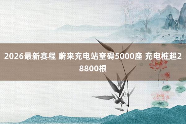 2026最新赛程 蔚来充电站窒碍5000座 充电桩超28800根
