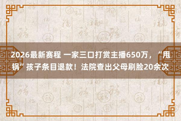 2026最新赛程 一家三口打赏主播650万，“甩锅”孩子条目退款！法院查出父母刷脸20余次
