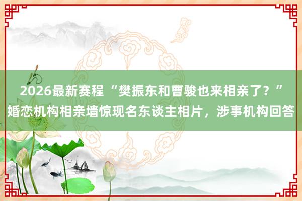 2026最新赛程 “樊振东和曹骏也来相亲了？”婚恋机构相亲墙惊现名东谈主相片，涉事机构回答