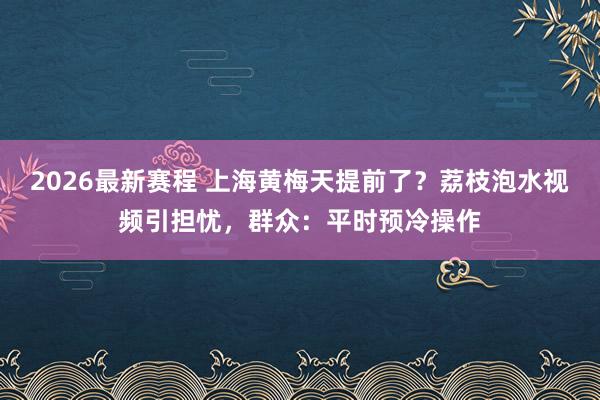 2026最新赛程 上海黄梅天提前了?荔枝泡水视频引担忧,群众:平时预冷操作