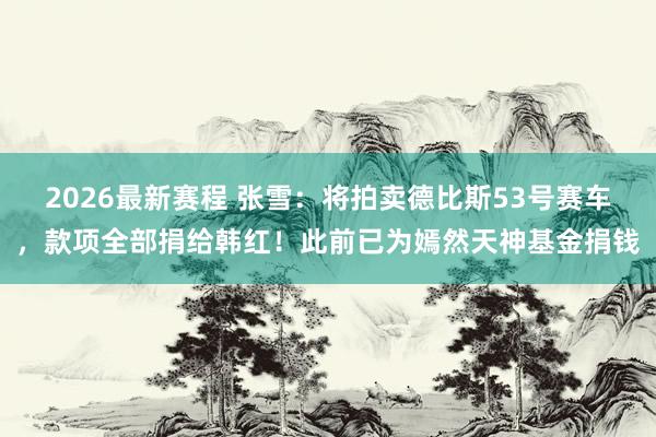 2026最新赛程 张雪：将拍卖德比斯53号赛车，款项全部捐给韩红！此前已为嫣然天神基金捐钱
