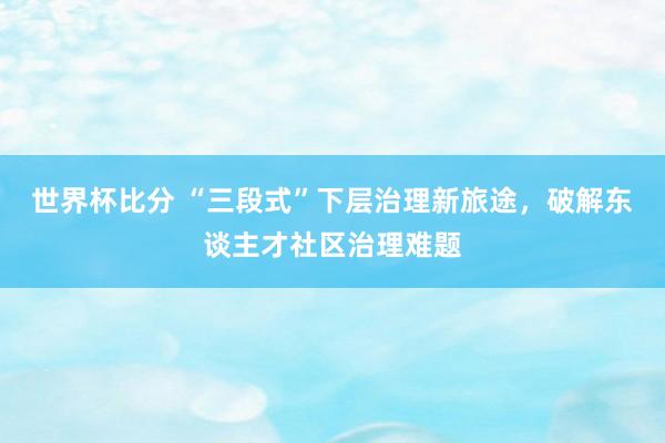 世界杯比分 “三段式”下层治理新旅途，破解东谈主才社区治理难题