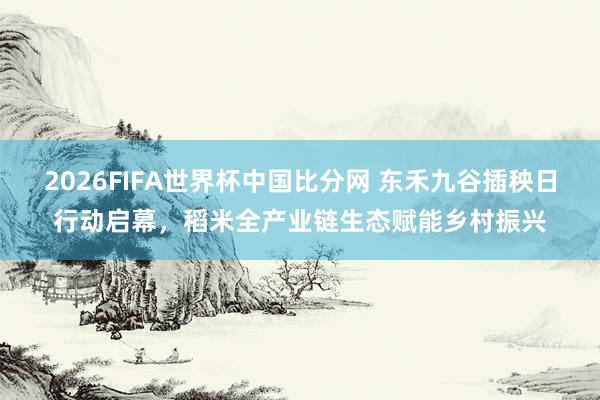 2026FIFA世界杯中国比分网 东禾九谷插秧日行动启幕，稻米全产业链生态赋能乡村振兴