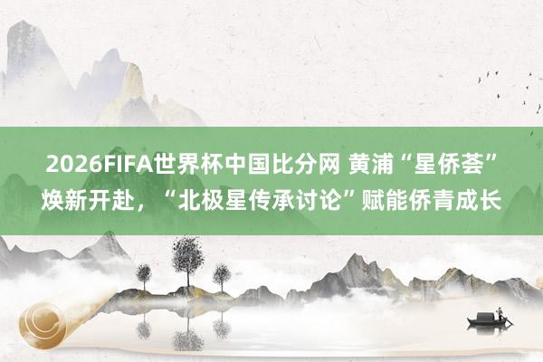 2026FIFA世界杯中国比分网 黄浦“星侨荟”焕新开赴，“北极星传承讨论”赋能侨青成长